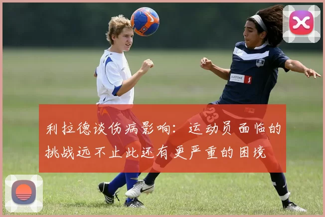 利拉德谈伤病影响：运动员面临的挑战远不止此还有更严重的困境