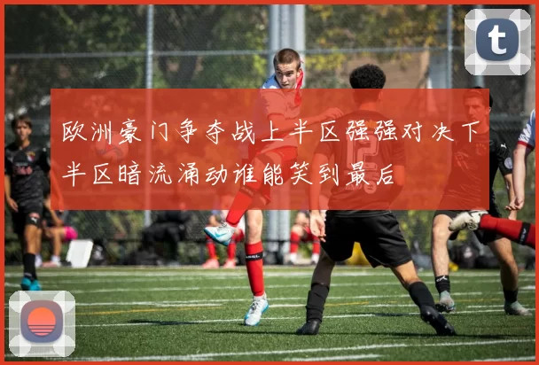 欧洲豪门争夺战上半区强强对决下半区暗流涌动谁能笑到最后