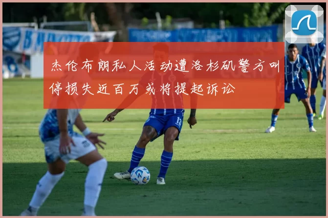 杰伦布朗私人活动遭洛杉矶警方叫停损失近百万或将提起诉讼