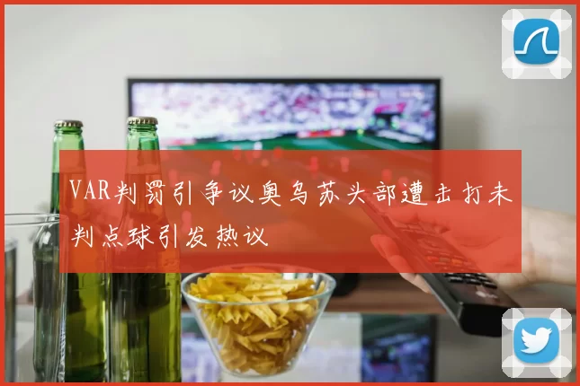 VAR判罚引争议奥乌苏头部遭击打未判点球引发热议