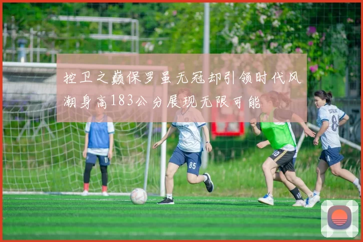 控卫之巅保罗虽无冠却引领时代风潮身高183公分展现无限可能