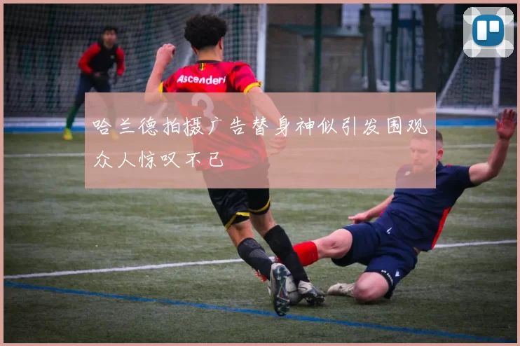 哈兰德拍摄广告替身神似引发围观众人惊叹不已