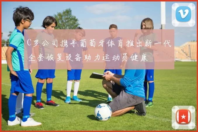 C罗公司携手葡萄牙体育推出新一代全套恢复设备助力运动员健康