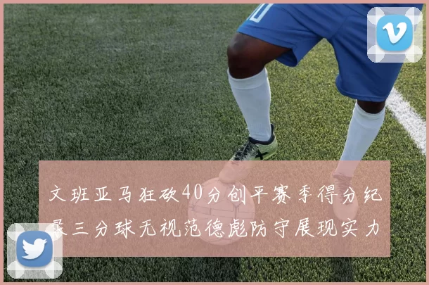 文班亚马狂砍40分创平赛季得分纪录三分球无视范德彪防守展现实力