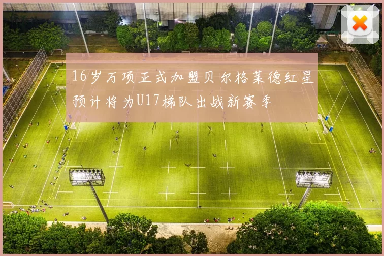 16岁万项正式加盟贝尔格莱德红星预计将为U17梯队出战新赛季