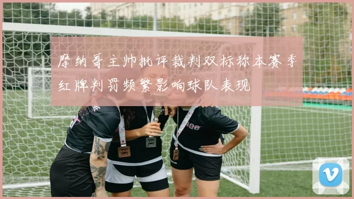 摩纳哥主帅批评裁判双标称本赛季红牌判罚频繁影响球队表现