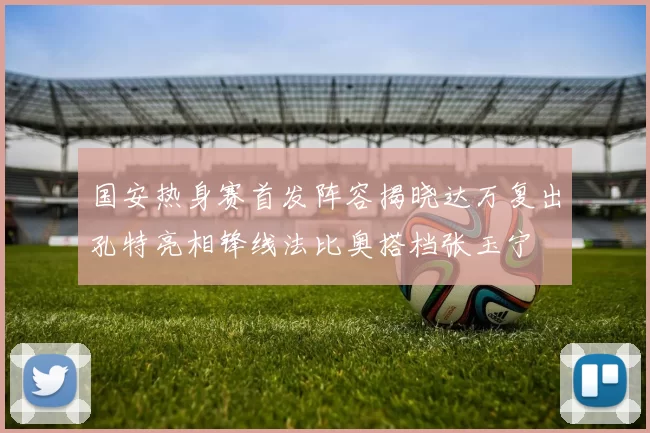 国安热身赛首发阵容揭晓达万复出孔特亮相锋线法比奥搭档张玉宁