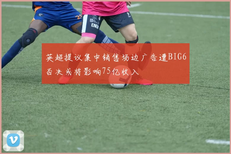 英超提议集中销售场边广告遭BIG6否决或将影响75亿收入