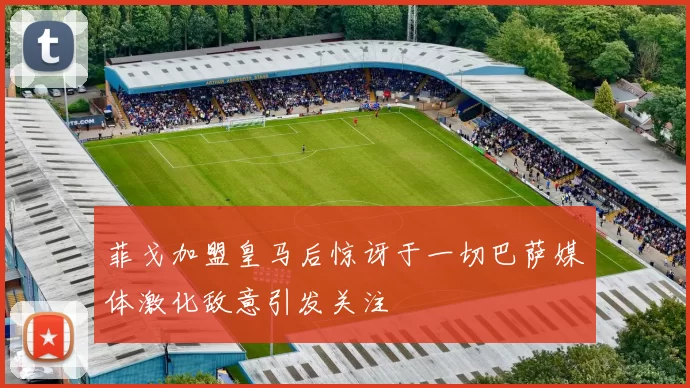 菲戈加盟皇马后惊讶于一切巴萨媒体激化敌意引发关注