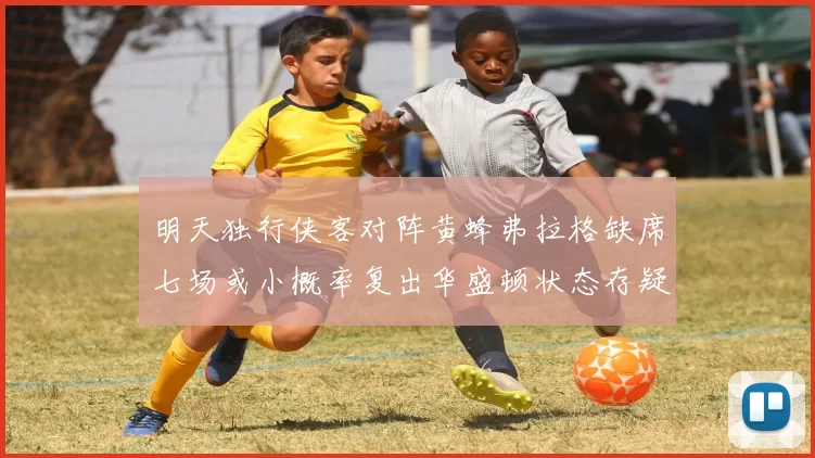 明天独行侠客对阵黄蜂弗拉格缺席七场或小概率复出华盛顿状态存疑