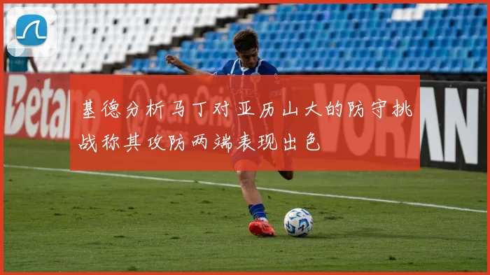 基德分析马丁对亚历山大的防守挑战称其攻防两端表现出色