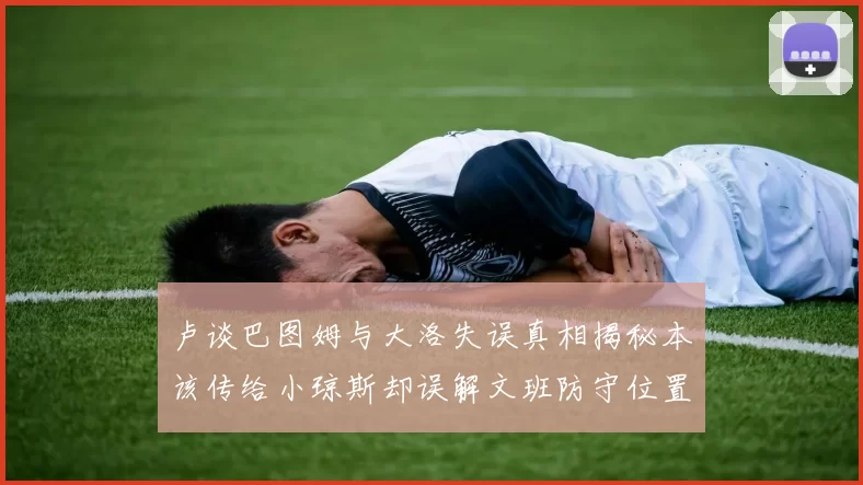 卢谈巴图姆与大洛失误真相揭秘本该传给小琼斯却误解文班防守位置