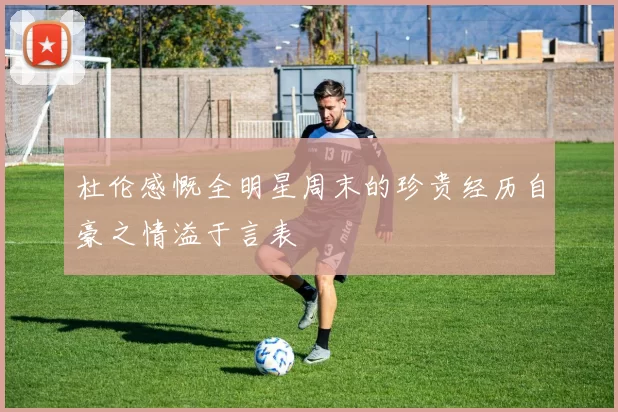 杜伦感慨全明星周末的珍贵经历自豪之情溢于言表