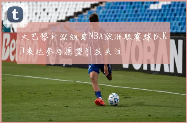 大巴黎计划组建NBA欧洲联赛球队KD表达参与愿望引发关注