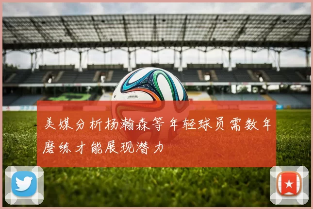 美媒分析杨瀚森等年轻球员需数年磨练才能展现潜力