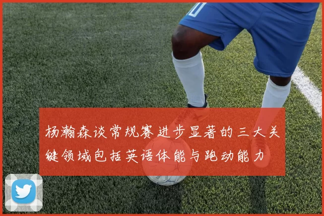 杨瀚森谈常规赛进步显著的三大关键领域包括英语体能与跑动能力