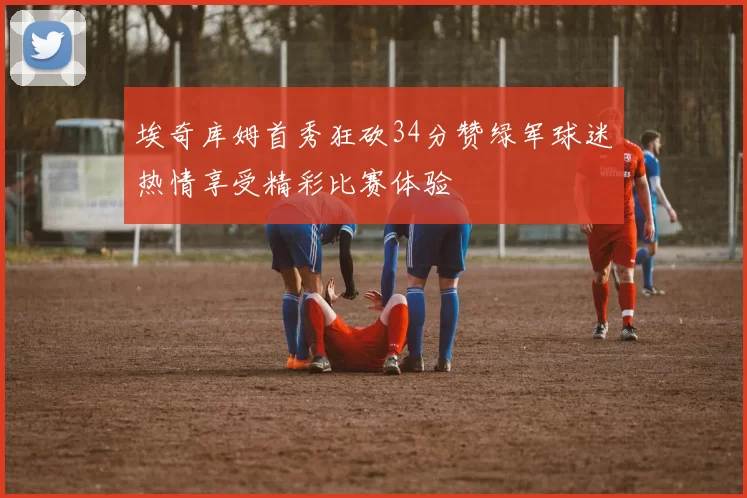 埃奇库姆首秀狂砍34分赞绿军球迷热情享受精彩比赛体验