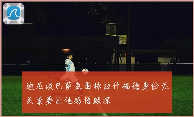 迪尼谈巴萨氛围称拉什福德身份无关紧要让他感悟颇深