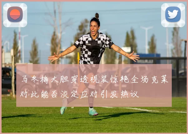 马冬梅大胆穿透视装惊艳全场克莱对此能否淡定应对引发热议