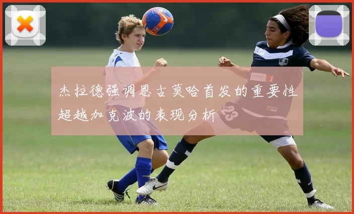 杰拉德强调恩古莫哈首发的重要性超越加克波的表现分析