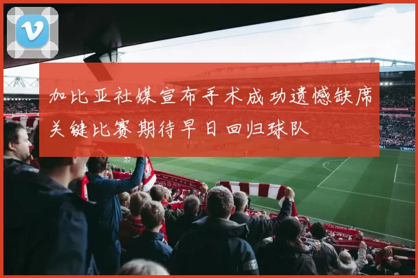 加比亚社媒宣布手术成功遗憾缺席关键比赛期待早日回归球队